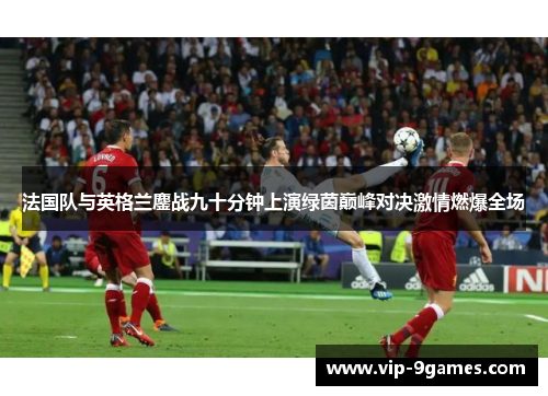 法国队与英格兰鏖战九十分钟上演绿茵巅峰对决激情燃爆全场 法国队与英格兰鏖战九十分钟上演绿茵巅峰对决激情燃爆全场