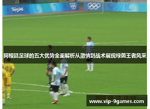 阿根廷足球的五大优势全面解析从激情到战术展现绿茵王者风采