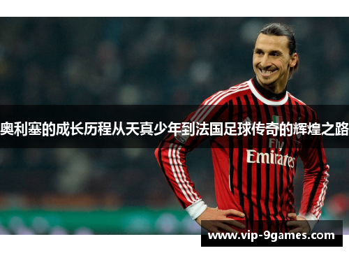 奥利塞的成长历程从天真少年到法国足球传奇的辉煌之路