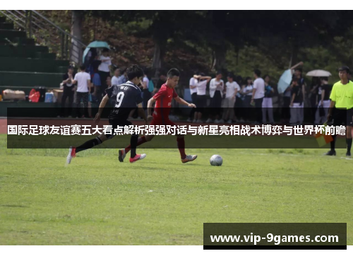 国际足球友谊赛五大看点解析强强对话与新星亮相战术博弈与世界杯前瞻