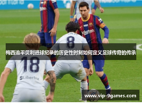 梅西追平贝利进球纪录的历史性时刻如何定义足球传奇的传承