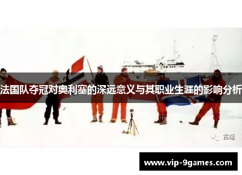 法国队夺冠对奥利塞的深远意义与其职业生涯的影响分析