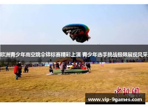 欧洲青少年高空跳伞锦标赛精彩上演 青少年选手挑战极限展现风采 欧洲青少年高空跳伞锦标赛精彩上演 青少年选手挑战极限展现风采