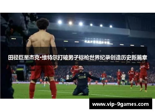 田径巨星杰克·维特尔打破男子标枪世界纪录创造历史新篇章 田径巨星杰克·维特尔打破男子标枪世界纪录创造历史新篇章